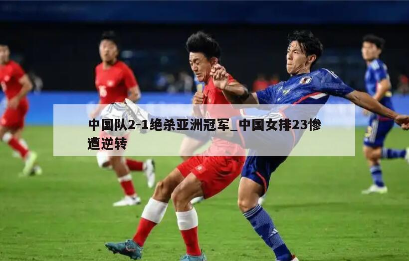 中国队2-1绝杀亚洲冠军_中国女排23惨遭逆转
