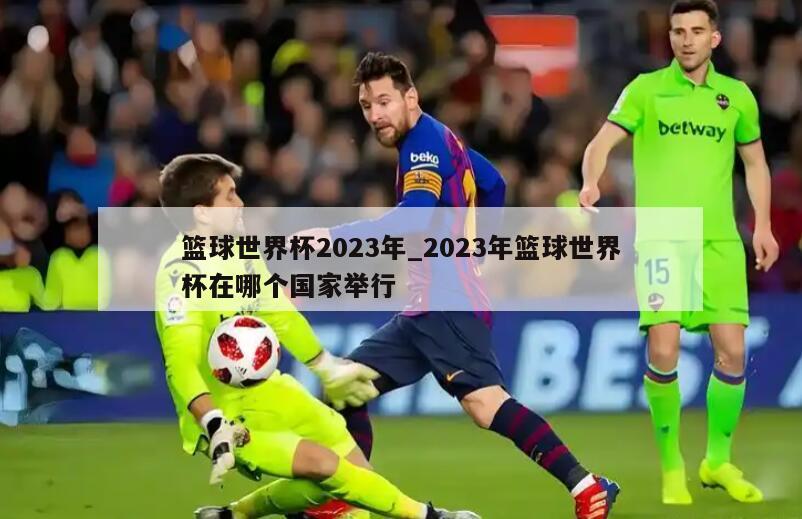 篮球世界杯2023年_2023年篮球世界杯在哪个国家举行