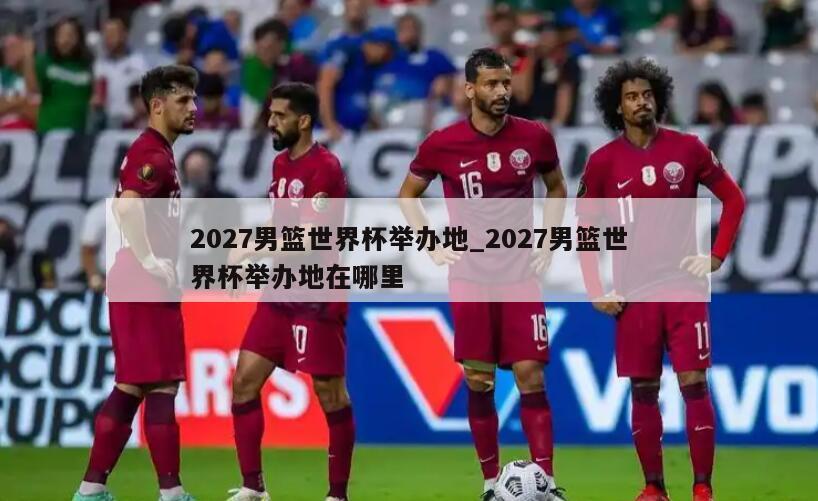 2027男篮世界杯举办地_2027男篮世界杯举办地在哪里